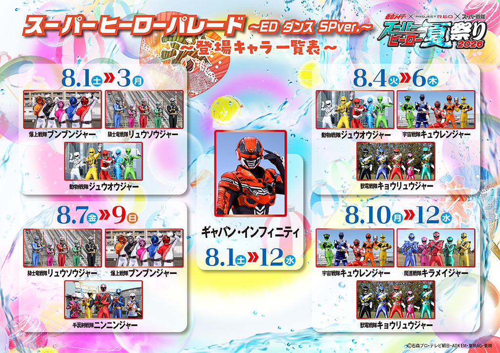 ~List of Appearing Characters~ ■ Gavan Infinity Appearance Period: August 1 Sat. ≫ 12 Wed. Appearance throughout the entire period ■ August 1 Sat. ≫ 3 Mon. Bakuage Sentai Boonboomger, Kishiryu Sentai Ryusoulger, Doubutsu Sentai Zyuohger ■ August 4 Tue. ≫ 6 Thu. Doubutsu Sentai Zyuohger, Uchu Sentai Kyuranger, Zyuden Sentai Kyoryuger ■ August 7 Fri. ≫ 9 Sun. Kishiryu Sentai Ryusoulger, Bakuage Sentai Boonboomger, Shuriken Sentai Ninninger ■ August 10 Mon. ≫ 12 Wed. Uchu Sentai Kyuranger, Mashin Sentai Kiramager, Zyuden Sentai Kyoryuger