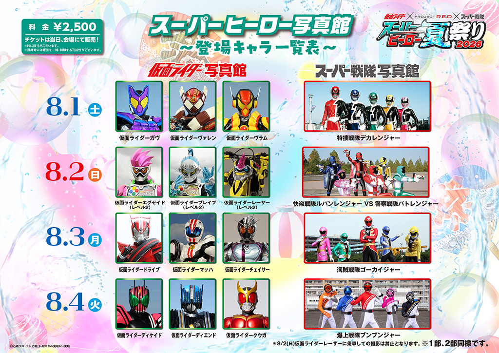 August 1 (Sat) ■ Kamen Rider Photo Session: Kamen Rider Gab, Kamen Rider Valen, Kamen Rider Vram ■ Super Sentai Photo Session: Tokusou Sentai Dekaranger August 2 (Sun.) ■ Kamen Rider Photo Session: Kamen Rider Ex-Aid (Level 2), Kamen Rider Brave (Level 2), Kamen Rider Laser (Level 2) *Photography while riding Kamen Rider Laser is prohibited on August 2 (Sun.). ■ Super Sentai Photo Session: Lupinranger VS Keisatsu Sentai Patranger August 3 (Mon) ■ Kamen Rider Photo Session: Kamen Rider Drive, Kamen Rider Mach, Kamen Rider Chaser ■ Super Sentai Photo Session: Kaizoku Sentai Gokaiger August 4 (Tue) ■ Kamen Rider Photo Session: Kamen Rider Decade, Kamen Rider Diend, Kamen Rider Kuuga ■ Super Sentai Photo Session: Bakuage Sentai Boonboomger August 5 (Wed) ■ Kamen Rider Photo Session: Kamen Rider Zi-O, Kamen Rider Geiz, Kamen Rider Woz ■ Super Sentai Photo Session: Ressha Sentai ToQger