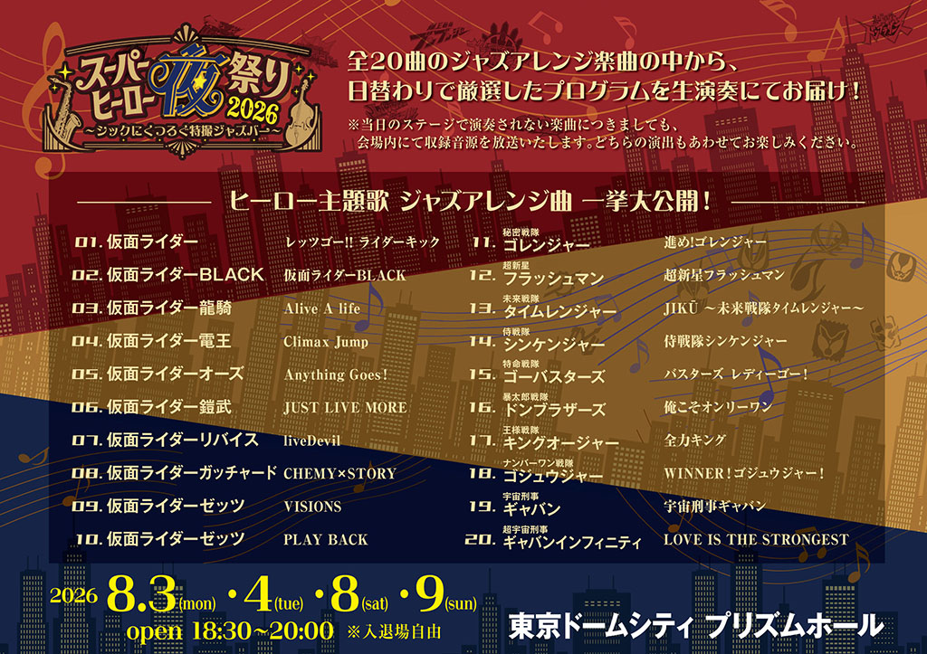 From a selection of 20 jazz arrangements, we will deliver a live performance of a carefully chosen program that changes daily! *Even if a song is not performed on stage on the day, a recorded version will be broadcast in the venue. Please enjoy both presentations. A grand unveiling of jazz arrangements of hero theme songs! 01. Kamen Rider — Let’s Go!! Rider Kick 02. Kamen Rider BLACK — Kamen Rider BLACK 03. Kamen Rider Ryuki — Alive A life 04. Kamen Rider Den-O — Climax Jump 05. Kamen Rider OOO — Anything Goes! 06. Kamen Rider Gaim — JUST LIVE MORE 07. Kamen Rider Revice — liveDevil 08. Kamen Rider Gotchard — CHEMY × STORY 09. Kamen Rider Zets — VISIONS 10. Kamen Rider Zets — PLAY BACK 11. Himitsu Sentai Gorenger — Susume! Gorenger 12. Choushinsei Flashman — Choushinsei Flashman 13. Mirai Sentai Timeranger — JIKU ~ Mirai Sentai Timeranger ~ 14. Samurai Sentai Shinkenger — Samurai Sentai Shinkenger 15. Tokumei Sentai Go-Busters — Busters Ready Go! 16. Avataro Sentai Donbrothers — Ore koso Only One (Ore koso Onri Wan / I’m the Only One) 17. Ohsama Sentai King-Ohger — Zen Ka King (全カキング) 18. No.1 Sentai Gozyuger — WINNER! Gojuger! 19. Space Sheriff Gavan — Space Sheriff Gavan 20. Super Space Sheriff Gavan Infinity — LOVE IS THE STRONGEST