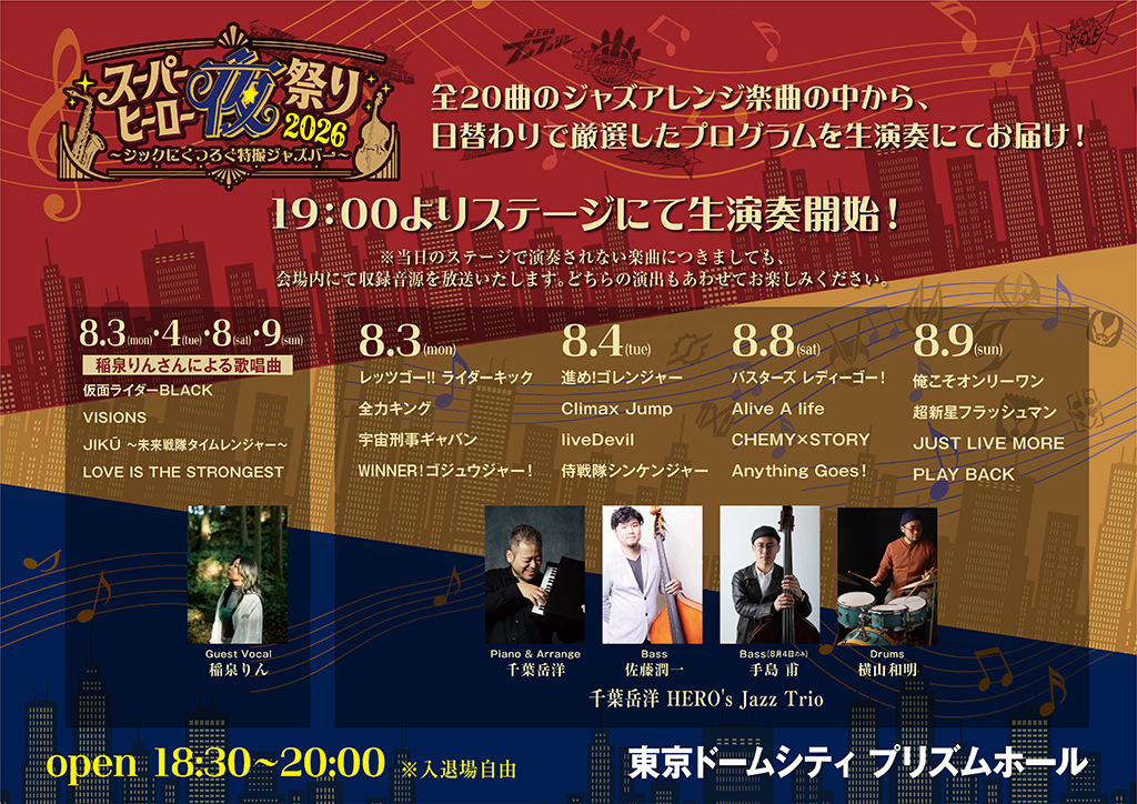 Live performances will begin on stage at 7:00 PM! *Even songs that are not performed live on stage that day will be broadcast as recorded tracks within the venue. Please enjoy both types of presentation. Daily performance program & performers — same for all 4 days (8/3, 8/4, 8/8, 8/9) Songs performed by Rin Inazumi: Kamen Rider BLACK VISIONS, JIKŪ 〜 Mirai Sentai Timeranger 〜, LOVE IS THE STRONGEST 8/3 (Mon): Let’s Go!! Rider Kick / Zenryoku King / Space Sheriff Gavan / WINNER! / Gojuger! 8/4 (Tue): Susume! Goranger / Climax Jump / liveDevil / Samurai Sentai Shinkenger 8/8 (Sat): Busters / Ready Go! / Alive A life / CHEMY×STORY / Anything Goes! 8/9 (Sun): I’m the Only One / Choushinsei Flashman / JUST LIVE MORE / PLAY BACK Performers (Takehiro Chiba HERO’s Jazz Trio) Guest Vocal: Rin Inazumi Piano & Arrange: Takehiro Chiba Bass: Junichi Sato (Hajime Teshima on August 4 only) Drums: Kazuaki Yokoyama Event details Open: 18:30–20:00. *Free entry and exit Venue: Tokyo Dome City PRISM HALL